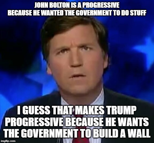 confused Tucker carlson | JOHN BOLTON IS A PROGRESSIVE BECAUSE HE WANTED THE GOVERNMENT TO DO STUFF; I GUESS THAT MAKES TRUMP PROGRESSIVE BECAUSE HE WANTS THE GOVERNMENT TO BUILD A WALL | image tagged in confused tucker carlson | made w/ Imgflip meme maker