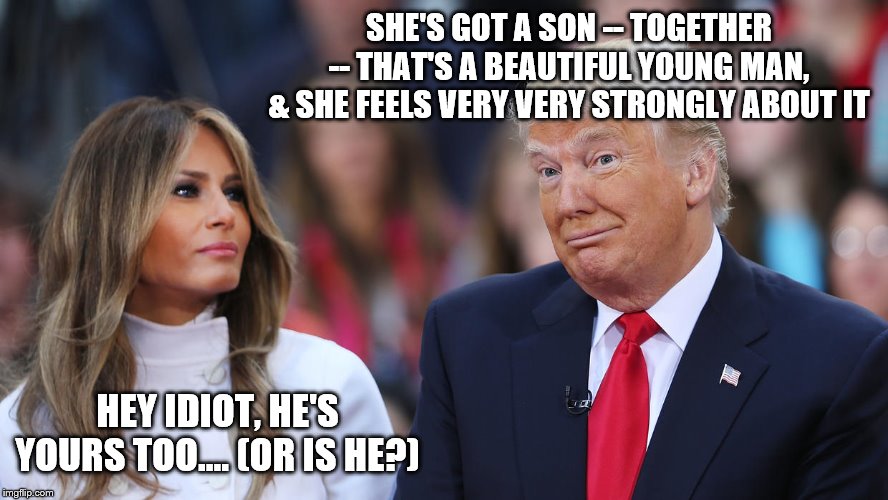 Donald and Melania Trump | SHE'S GOT A SON -- TOGETHER -- THAT'S A BEAUTIFUL YOUNG MAN, & SHE FEELS VERY VERY STRONGLY ABOUT IT; HEY IDIOT, HE'S YOURS TOO.... (OR IS HE?) | image tagged in donald and melania trump | made w/ Imgflip meme maker