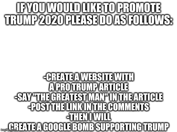 Trump 2020 | IF YOU WOULD LIKE TO PROMOTE TRUMP 2020 PLEASE DO AS FOLLOWS:; -CREATE A WEBSITE WITH A PRO TRUMP ARTICLE
-SAY "THE GREATEST MAN" IN THE ARTICLE
-POST THE LINK IN THE COMMENTS
-THEN I WILL CREATE A GOOGLE BOMB SUPPORTING TRUMP | image tagged in trump,2020 | made w/ Imgflip meme maker