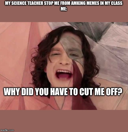 MY SCIENCE TEACHER STOP ME FROM AMKING MEMES IN MY CLASS
ME:; WHY DID YOU HAVE TO CUT ME OFF? | image tagged in memes,school | made w/ Imgflip meme maker