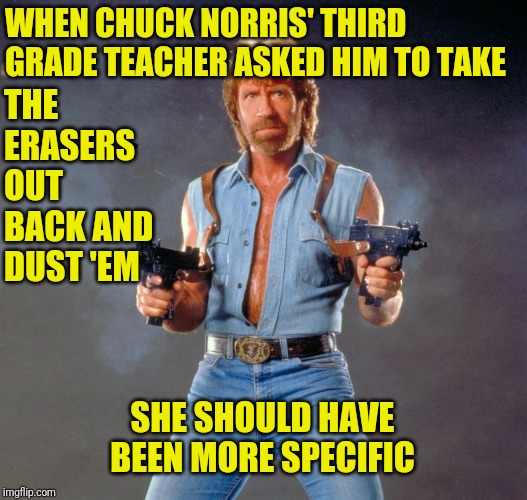 Chuck Norris Guns | WHEN CHUCK NORRIS' THIRD GRADE TEACHER ASKED HIM TO TAKE; THE ERASERS OUT BACK AND DUST 'EM; SHE SHOULD HAVE BEEN MORE SPECIFIC | image tagged in memes,chuck norris guns,chuck norris | made w/ Imgflip meme maker