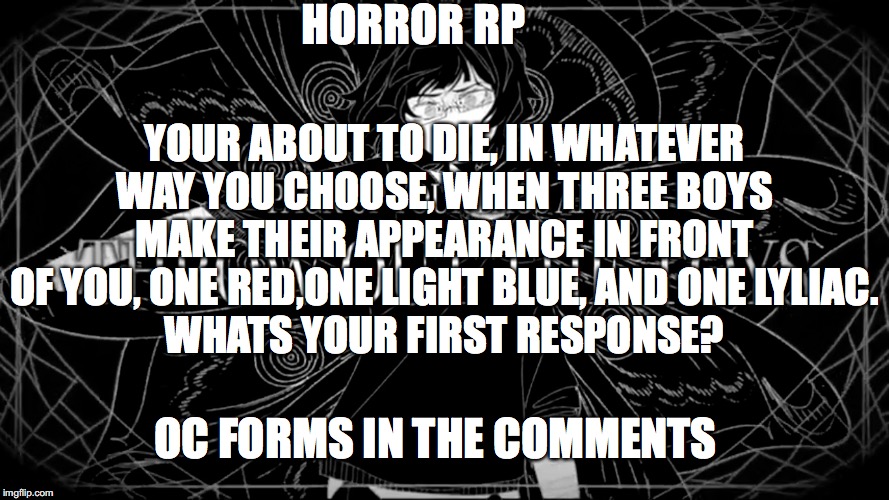 Three flowers | HORROR RP; YOUR ABOUT TO DIE, IN WHATEVER WAY YOU CHOOSE, WHEN THREE BOYS MAKE THEIR APPEARANCE IN FRONT OF YOU, ONE RED,ONE LIGHT BLUE, AND ONE LYLIAC.
WHATS YOUR FIRST RESPONSE? OC FORMS IN THE COMMENTS | image tagged in horror rp | made w/ Imgflip meme maker