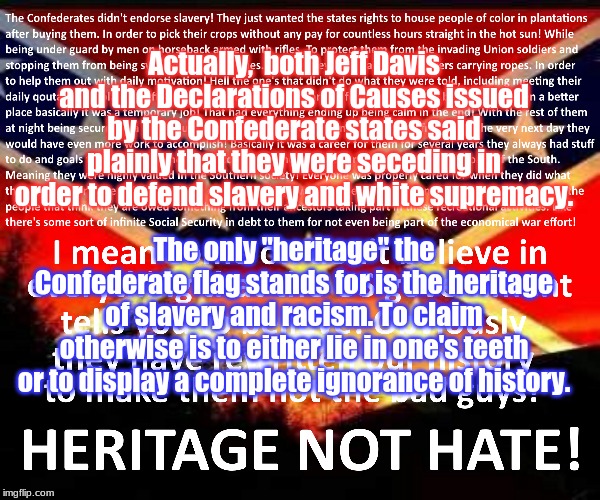 Rebel Confederate Flag Heritage Not Hate | Actually,  both Jeff Davis and the Declarations of Causes issued by the Confederate states said plainly that they were seceding in order to defend slavery and white supremacy. The only "heritage" the Confederate flag stands for is the heritage of slavery and racism. To claim otherwise is to either lie in one's teeth or to display a complete ignorance of history. | image tagged in rebel confederate flag heritage not hate | made w/ Imgflip meme maker