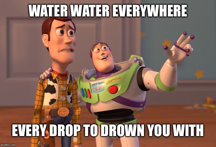 X, X Everywhere Meme | WATER WATER EVERYWHERE; EVERY DROP TO DROWN YOU WITH | image tagged in memes,x x everywhere | made w/ Imgflip meme maker