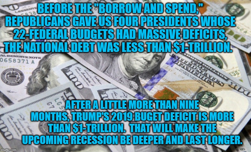 100 dollar bills | BEFORE THE "BORROW AND SPEND," REPUBLICANS GAVE US FOUR PRESIDENTS WHOSE 22-FEDERAL BUDGETS HAD MASSIVE DEFICITS, THE NATIONAL DEBT WAS LESS THAN $1-TRILLION. AFTER A LITTLE MORE THAN NINE MONTHS, TRUMP'S 2019 BUGET DEFICIT IS MORE THAN $1-TRILLION.  THAT WILL MAKE THE UPCOMING RECESSION BE DEEPER AND LAST LONGER. | image tagged in 100 dollar bills | made w/ Imgflip meme maker