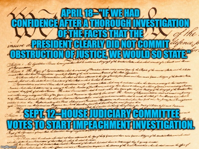 constitution | APRIL 18--"IF WE HAD CONFIDENCE AFTER A THOROUGH INVESTIGATION OF THE FACTS THAT THE PRESIDENT CLEARLY DID NOT COMMIT OBSTRUCTION OF JUSTICE, WE WOULD SO STATE."; SEPT. 12--HOUSE JUDICIARY COMMITTEE VOTES TO START IMPEACHMENT INVESTIGATION. | image tagged in constitution | made w/ Imgflip meme maker