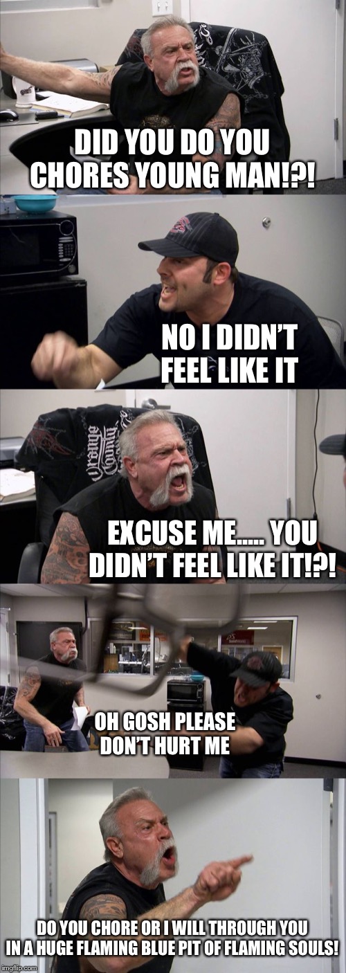 American Chopper Argument Meme | DID YOU DO YOU CHORES YOUNG MAN!?! NO I DIDN’T FEEL LIKE IT; EXCUSE ME..... YOU DIDN’T FEEL LIKE IT!?! OH GOSH PLEASE DON’T HURT ME; DO YOU CHORE OR I WILL THROUGH YOU IN A HUGE FLAMING BLUE PIT OF FLAMING SOULS! | image tagged in memes,american chopper argument | made w/ Imgflip meme maker