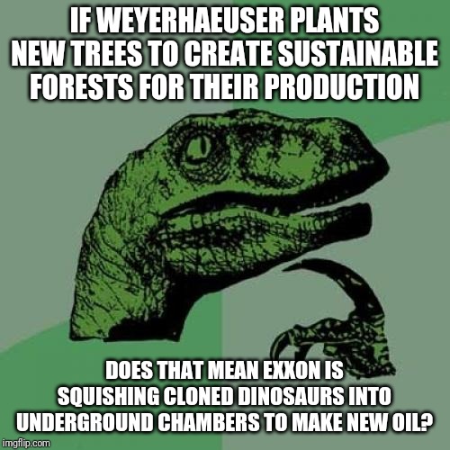 Never ask where your gasoline comes from | IF WEYERHAEUSER PLANTS NEW TREES TO CREATE SUSTAINABLE FORESTS FOR THEIR PRODUCTION; DOES THAT MEAN EXXON IS SQUISHING CLONED DINOSAURS INTO UNDERGROUND CHAMBERS TO MAKE NEW OIL? | image tagged in memes,philosoraptor | made w/ Imgflip meme maker