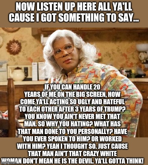 What would Madea say about Trump? | NOW LISTEN UP HERE ALL YA'LL CAUSE I GOT SOMETHING TO SAY... IF YOU CAN HANDLE 20 YEARS OF ME ON THE BIG SCREEN, HOW COME YA'LL ACTING SO UGLY AND HATEFUL TO EACH OTHER AFTER 3 YEARS OF TRUMP? YOU KNOW YOU AIN'T NEVER MET THAT MAN. SO WHY YOU HATING? WHAT HAS THAT MAN DONE TO YOU PERSONALLY? HAVE YOU EVER SPOKEN TO HIM? OR WORKED WITH HIM? YEAH I THOUGHT SO. JUST CAUSE THAT MAN AIN'T THAT CRAZY WHITE WOMAN DON'T MEAN HE IS THE DEVIL. YA'LL GOTTA THINK! | image tagged in madea | made w/ Imgflip meme maker