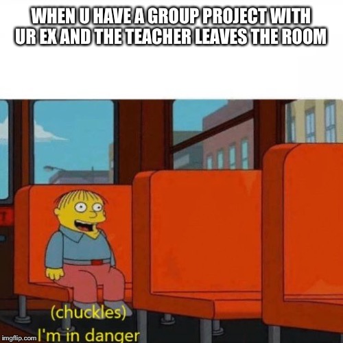 Chuckles, I’m in danger | WHEN U HAVE A GROUP PROJECT WITH UR EX AND THE TEACHER LEAVES THE ROOM | image tagged in chuckles im in danger | made w/ Imgflip meme maker