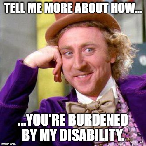 Willy Wonka Blank | TELL ME MORE ABOUT HOW... ...YOU'RE BURDENED BY MY DISABILITY. | image tagged in willy wonka blank | made w/ Imgflip meme maker