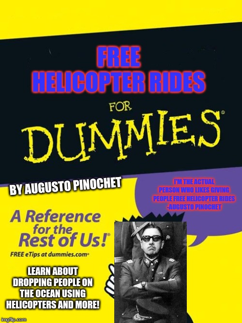 The New Book By The Chilean General | FREE HELICOPTER RIDES; I'M THE ACTUAL PERSON WHO LIKES GIVING PEOPLE FREE HELICOPTER RIDES
-AUGUSTO PINOCHET; BY AUGUSTO PINOCHET; LEARN ABOUT DROPPING PEOPLE ON THE OCEAN USING HELICOPTERS AND MORE! | image tagged in for dummies book,memes,pinochet,helicopter,free helicopter rides | made w/ Imgflip meme maker