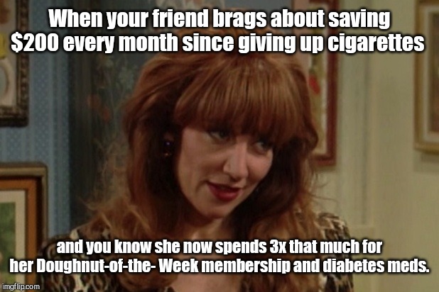 That look, girl | When your friend brags about saving $200 every month since giving up cigarettes; and you know she now spends 3x that much for her Doughnut-of-the- Week membership and diabetes meds. | image tagged in peggy bundy,former smoker boasting,anti tobacco lunacy,humor,smoking | made w/ Imgflip meme maker