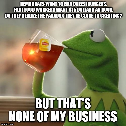 But That's None Of My Business | DEMOCRATS WANT TO BAN CHEESEBURGERS.
FAST FOOD WORKERS WANT $15 DOLLARS AN HOUR.
DO THEY REALIZE THE PARADOX THEY'RE CLOSE TO CREATING? BUT THAT'S NONE OF MY BUSINESS | image tagged in memes,but thats none of my business,kermit the frog | made w/ Imgflip meme maker