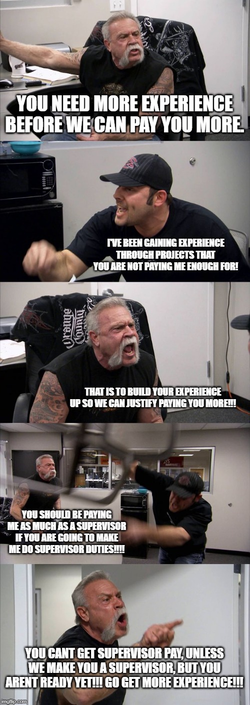 American Chopper Argument Meme |  YOU NEED MORE EXPERIENCE BEFORE WE CAN PAY YOU MORE. I'VE BEEN GAINING EXPERIENCE THROUGH PROJECTS THAT YOU ARE NOT PAYING ME ENOUGH FOR! THAT IS TO BUILD YOUR EXPERIENCE UP SO WE CAN JUSTIFY PAYING YOU MORE!!! YOU SHOULD BE PAYING ME AS MUCH AS A SUPERVISOR IF YOU ARE GOING TO MAKE ME DO SUPERVISOR DUTIES!!!! YOU CANT GET SUPERVISOR PAY, UNLESS WE MAKE YOU A SUPERVISOR, BUT YOU ARENT READY YET!!! GO GET MORE EXPERIENCE!!! | image tagged in memes,american chopper argument | made w/ Imgflip meme maker