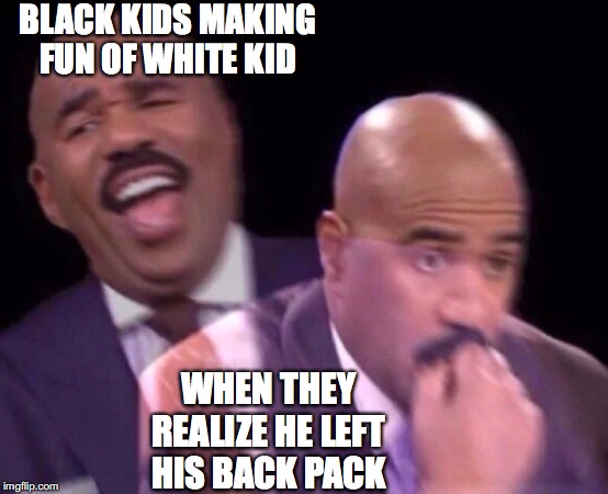 Steve Harvey Laughing Serious | BLACK KIDS MAKING FUN OF WHITE KID; WHEN THEY REALIZE HE LEFT HIS BACK PACK | image tagged in steve harvey laughing serious | made w/ Imgflip meme maker