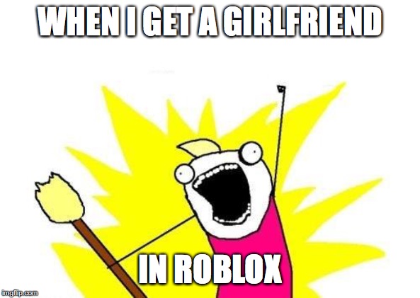 X All The Y Meme | WHEN I GET A GIRLFRIEND; IN ROBLOX | image tagged in memes,x all the y | made w/ Imgflip meme maker