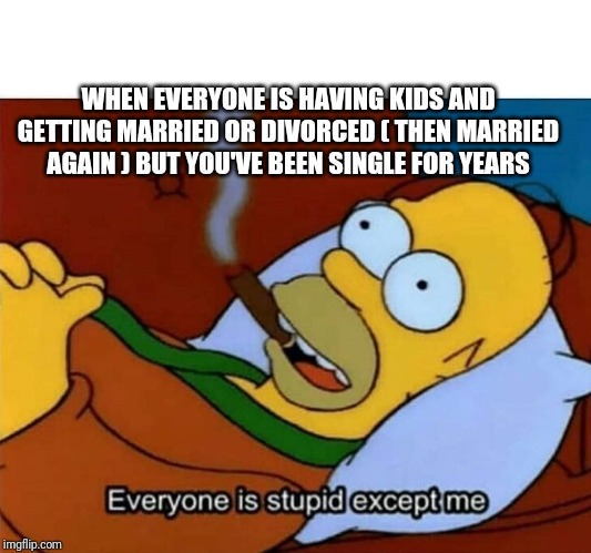 Everyone is stupid except me | WHEN EVERYONE IS HAVING KIDS AND GETTING MARRIED OR DIVORCED ( THEN MARRIED AGAIN ) BUT YOU'VE BEEN SINGLE FOR YEARS | image tagged in everyone is stupid except me | made w/ Imgflip meme maker