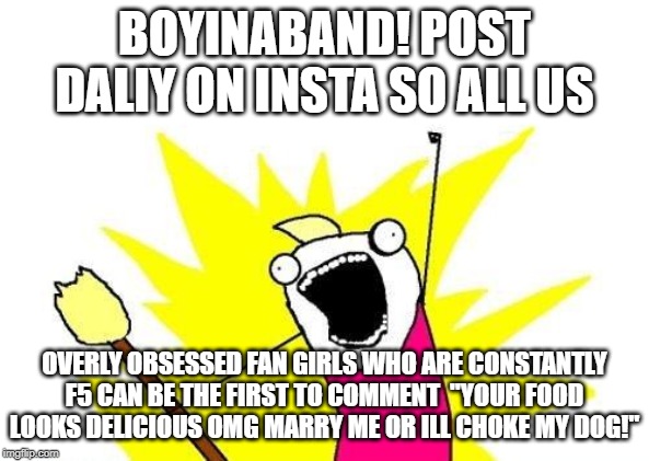 X All The Y Meme | BOYINABAND! POST DALIY ON INSTA SO ALL US; OVERLY OBSESSED FAN GIRLS WHO ARE CONSTANTLY F5 CAN BE THE FIRST TO COMMENT  "YOUR FOOD LOOKS DELICIOUS OMG MARRY ME OR ILL CHOKE MY DOG!" | image tagged in memes,x all the y | made w/ Imgflip meme maker