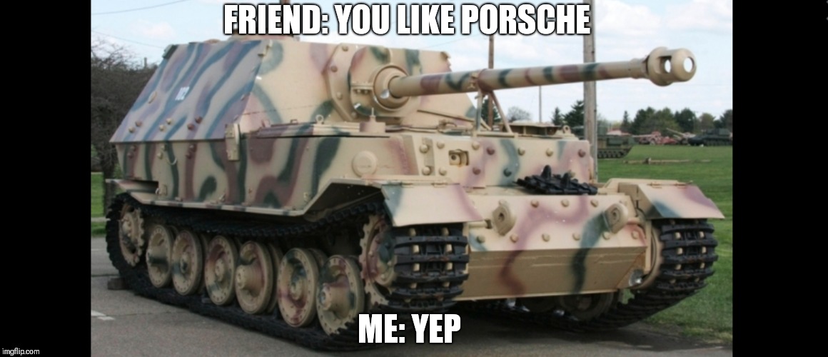 Porsche | FRIEND: YOU LIKE PORSCHE; ME: YEP | image tagged in ww2 | made w/ Imgflip meme maker