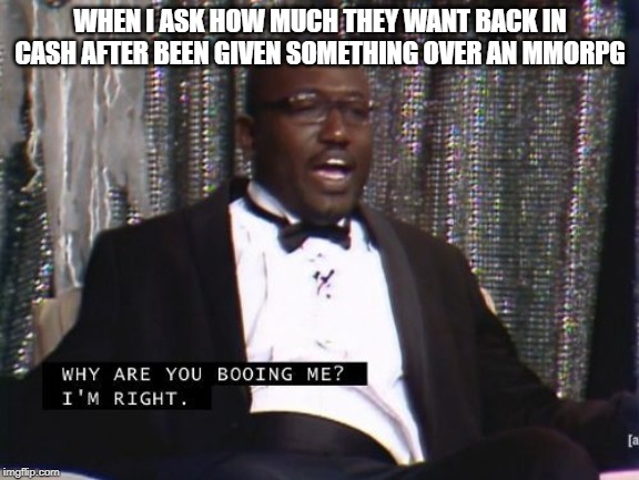 Why are you booing me? I'm right. | WHEN I ASK HOW MUCH THEY WANT BACK IN CASH AFTER BEEN GIVEN SOMETHING OVER AN MMORPG | image tagged in why are you booing me i'm right | made w/ Imgflip meme maker