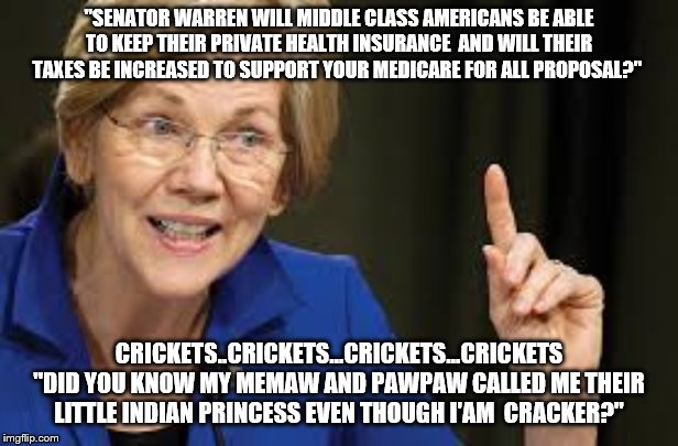 "SENATOR WARREN WILL MIDDLE CLASS AMERICANS BE ABLE TO KEEP THEIR PRIVATE HEALTH INSURANCE  AND WILL THEIR TAXES BE INCREASED TO SUPPORT YOUR MEDICARE FOR ALL PROPOSAL?"; CRICKETS..CRICKETS...CRICKETS...CRICKETS "DID YOU KNOW MY MEMAW AND PAWPAW CALLED ME THEIR LITTLE INDIAN PRINCESS EVEN THOUGH I'AM  CRACKER?" | image tagged in democrat,democrats,elizabeth warren | made w/ Imgflip meme maker