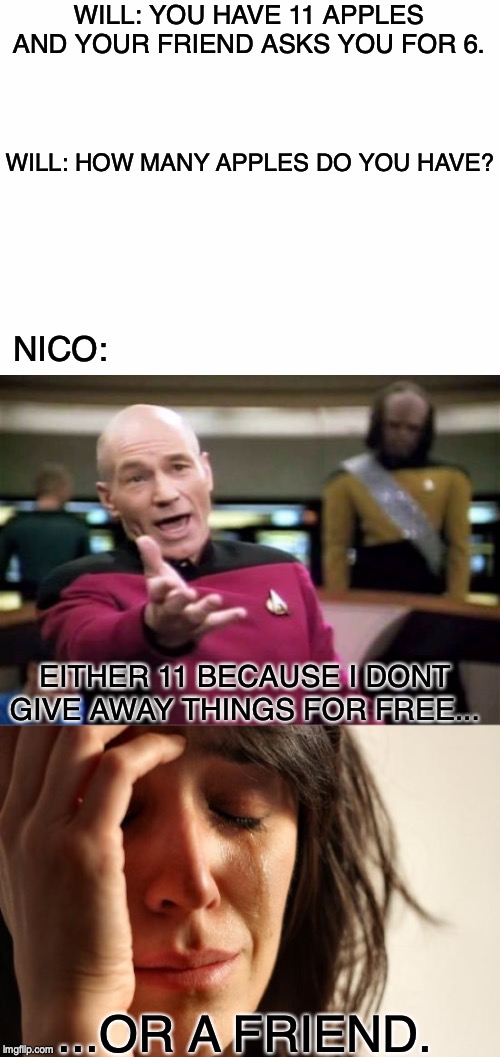 WILL: YOU HAVE 11 APPLES AND YOUR FRIEND ASKS YOU FOR 6. WILL: HOW MANY APPLES DO YOU HAVE? NICO:; EITHER 11 BECAUSE I DONT GIVE AWAY THINGS FOR FREE... ...OR A FRIEND. | image tagged in memes,first world problems,picard wtf,blank white template | made w/ Imgflip meme maker
