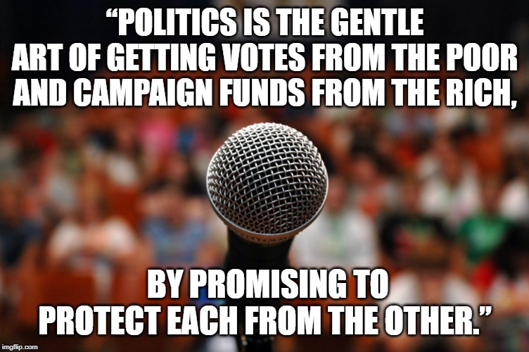 Politics is the gentle art | “POLITICS IS THE GENTLE ART OF GETTING VOTES FROM THE POOR AND CAMPAIGN FUNDS FROM THE RICH, BY PROMISING TO PROTECT EACH FROM THE OTHER.” | image tagged in quotes | made w/ Imgflip meme maker