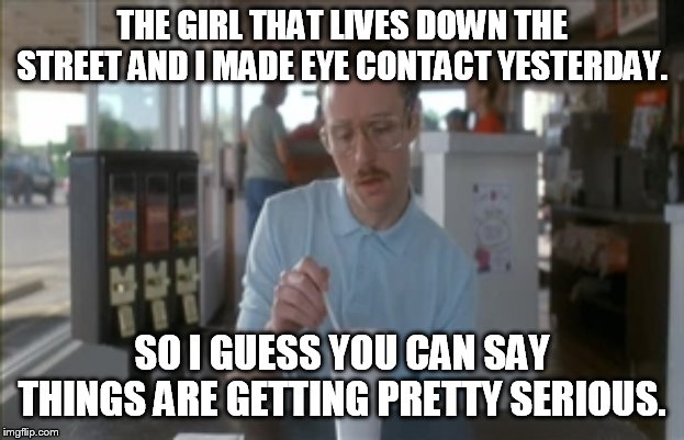 So I Guess You Can Say Things Are Getting Pretty Serious | THE GIRL THAT LIVES DOWN THE STREET AND I MADE EYE CONTACT YESTERDAY. SO I GUESS YOU CAN SAY THINGS ARE GETTING PRETTY SERIOUS. | image tagged in memes,so i guess you can say things are getting pretty serious,funny | made w/ Imgflip meme maker