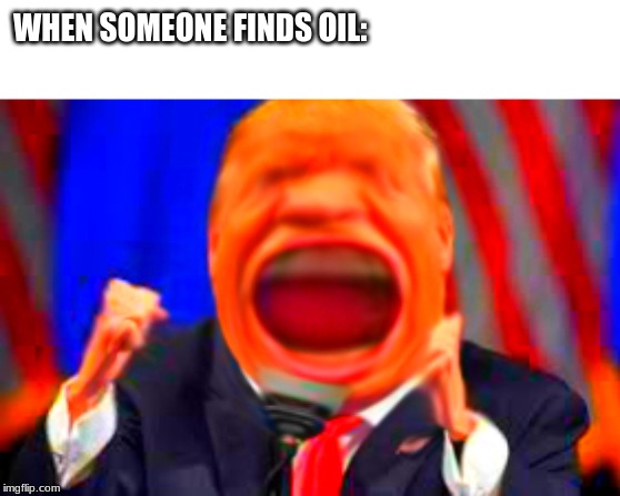 Bigg time | WHEN SOMEONE FINDS OIL: | image tagged in donald trump,trump,trump 2016,trump bill signing,president trump | made w/ Imgflip meme maker