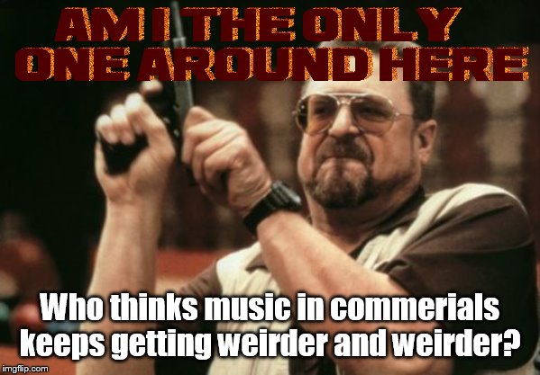 Can you feel it? CAN YOU FEEL IT!!! Yes, I can feel how annoying this commercial is | Who thinks music in commerials keeps getting weirder and weirder? | image tagged in memes,am i the only one around here,music,commercials,unpopular opinion puffin,unpopular opinion | made w/ Imgflip meme maker