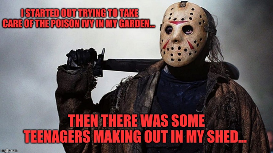 Don't blame Jason... Those kids are idiots | I STARTED OUT TRYING TO TAKE CARE OF THE POISON IVY IN MY GARDEN... THEN THERE WAS SOME TEENAGERS MAKING OUT IN MY SHED... | image tagged in friday the 13th,horror movie,scary,skunkdynamite | made w/ Imgflip meme maker