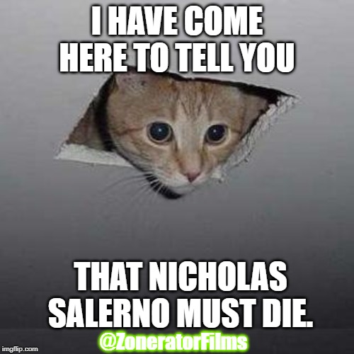 Ceiling Cat | I HAVE COME HERE TO TELL YOU; THAT NICHOLAS SALERNO MUST DIE. @ZoneratorFilms | image tagged in memes,ceiling cat | made w/ Imgflip meme maker