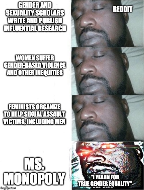 Sleeping Shaq (4 Part) | GENDER AND SEXUALITY SCHOLARS WRITE AND PUBLISH INFLUENTIAL RESEARCH; REDDIT; WOMEN SUFFER GENDER-BASED VIOLENCE AND OTHER INEQUITIES; FEMINISTS ORGANIZE TO HELP SEXUAL ASSAULT VICTIMS, INCLUDING MEN; MS. MONOPOLY; "I YEARN FOR TRUE GENDER EQUALITY" | image tagged in sleeping shaq 4 part | made w/ Imgflip meme maker