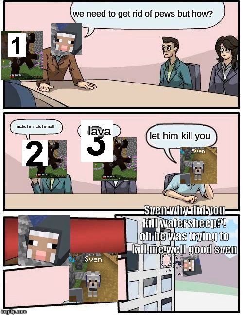 Boardroom Meeting Suggestion | we need to get rid of pews but how? make him hate himself; lava; let him kill you; Sven why did you kill watersheep?! oh he was trying to kill me well good sven | image tagged in memes,boardroom meeting suggestion | made w/ Imgflip meme maker