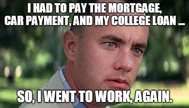 Forest Gump | I HAD TO PAY THE MORTGAGE, CAR PAYMENT, AND MY COLLEGE LOAN ... SO, I WENT TO WORK, AGAIN. | image tagged in forest gump | made w/ Imgflip meme maker