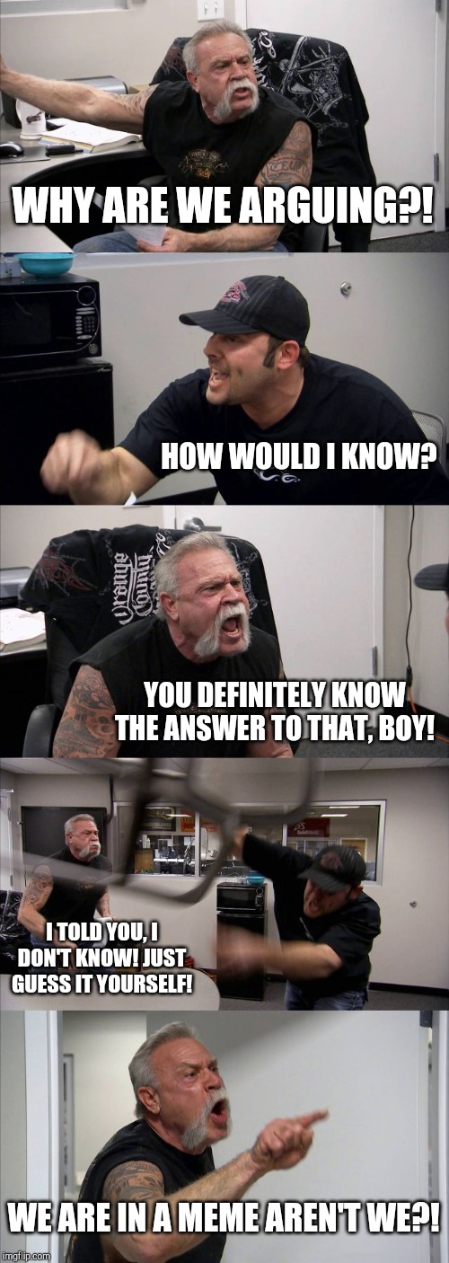 American Chopper Argument | WHY ARE WE ARGUING?! HOW WOULD I KNOW? YOU DEFINITELY KNOW THE ANSWER TO THAT, BOY! I TOLD YOU, I DON'T KNOW! JUST GUESS IT YOURSELF! WE ARE IN A MEME AREN'T WE?! | image tagged in memes,american chopper argument | made w/ Imgflip meme maker