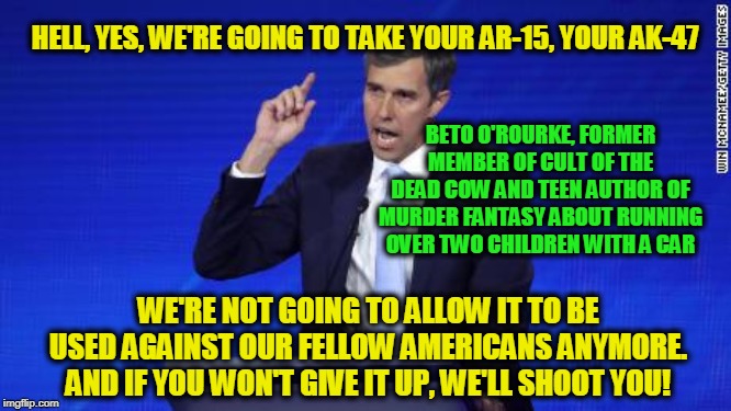 Submit or Else | HELL, YES, WE'RE GOING TO TAKE YOUR AR-15, YOUR AK-47; BETO O'ROURKE, FORMER MEMBER OF CULT OF THE DEAD COW AND TEEN AUTHOR OF MURDER FANTASY ABOUT RUNNING OVER TWO CHILDREN WITH A CAR; WE'RE NOT GOING TO ALLOW IT TO BE USED AGAINST OUR FELLOW AMERICANS ANYMORE. AND IF YOU WON'T GIVE IT UP, WE'LL SHOOT YOU! | image tagged in beto o'rourke,democrat debate,gun confiscation | made w/ Imgflip meme maker