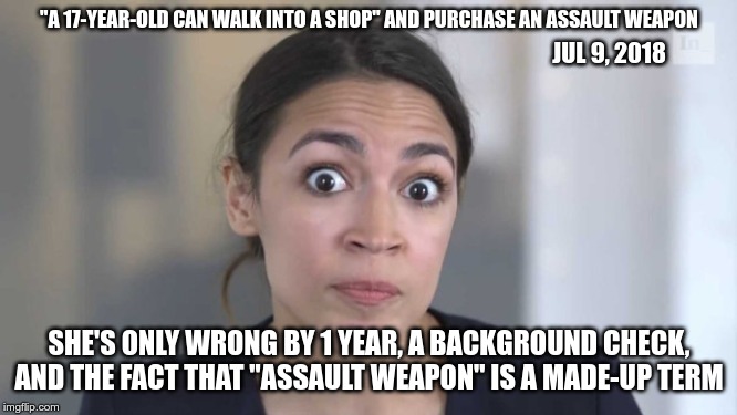 Crazy Alexandria Ocasio-Cortez | "A 17-YEAR-OLD CAN WALK INTO A SHOP" AND PURCHASE AN ASSAULT WEAPON; JUL 9, 2018; SHE'S ONLY WRONG BY 1 YEAR, A BACKGROUND CHECK, AND THE FACT THAT "ASSAULT WEAPON" IS A MADE-UP TERM | image tagged in crazy alexandria ocasio-cortez | made w/ Imgflip meme maker