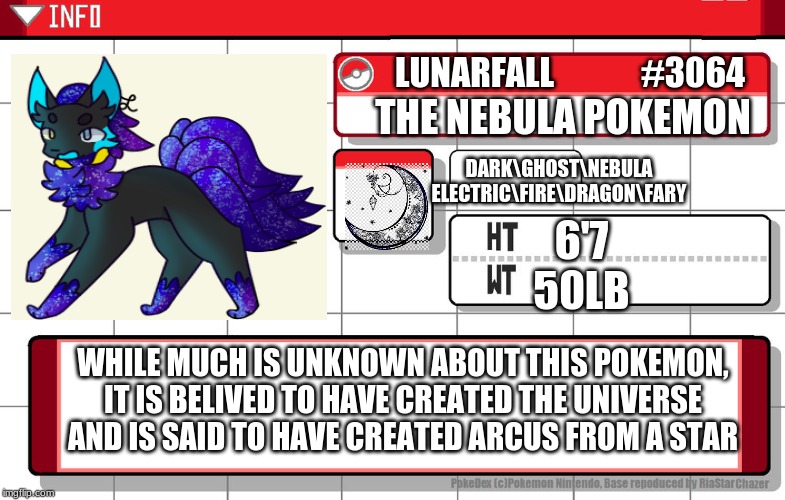 Lunarfall, the nebula pokemon. | LUNARFALL             #3064; DARK\GHOST\NEBULA
ELECTRIC\FIRE\DRAGON\FARY; THE NEBULA POKEMON; 6'7
50LB; WHILE MUCH IS UNKNOWN ABOUT THIS POKEMON, IT IS BELIVED TO HAVE CREATED THE UNIVERSE AND IS SAID TO HAVE CREATED ARCUS FROM A STAR | image tagged in imgflip username pokedex,original character,pokemon,fusion | made w/ Imgflip meme maker