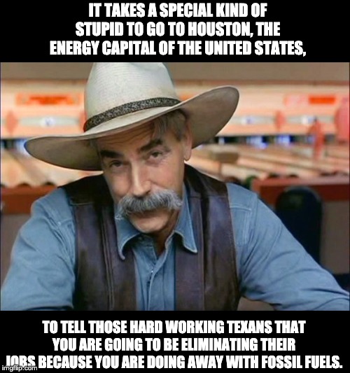 Sam Elliott special kind of stupid | IT TAKES A SPECIAL KIND OF STUPID TO GO TO HOUSTON, THE ENERGY CAPITAL OF THE UNITED STATES, TO TELL THOSE HARD WORKING TEXANS THAT YOU ARE GOING TO BE ELIMINATING THEIR JOBS BECAUSE YOU ARE DOING AWAY WITH FOSSIL FUELS. | image tagged in sam elliott special kind of stupid | made w/ Imgflip meme maker