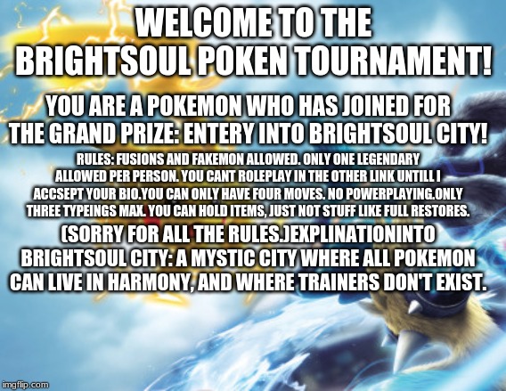 Poken tournament bio's | WELCOME TO THE BRIGHTSOUL POKEN TOURNAMENT! YOU ARE A POKEMON WHO HAS JOINED FOR THE GRAND PRIZE: ENTERY INTO BRIGHTSOUL CITY! RULES: FUSIONS AND FAKEMON ALLOWED. ONLY ONE LEGENDARY ALLOWED PER PERSON. YOU CANT ROLEPLAY IN THE OTHER LINK UNTILL I ACCSEPT YOUR BIO.YOU CAN ONLY HAVE FOUR MOVES. NO POWERPLAYING.ONLY THREE TYPEINGS MAX. YOU CAN HOLD ITEMS, JUST NOT STUFF LIKE FULL RESTORES. (SORRY FOR ALL THE RULES.)EXPLINATIONINTO BRIGHTSOUL CITY: A MYSTIC CITY WHERE ALL POKEMON CAN LIVE IN HARMONY, AND WHERE TRAINERS DON'T EXIST. | made w/ Imgflip meme maker