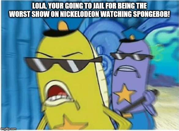 Spongebob Police | LOLA, YOUR GOING TO JAIL FOR BEING THE WORST SHOW ON NICKELODEON WATCHING SPONGEBOB! | image tagged in spongebob police | made w/ Imgflip meme maker