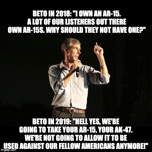 There's nothing like being on both sides of the issue in public statements. | BETO IN 2018: "I OWN AN AR-15. A LOT OF OUR LISTENERS OUT THERE OWN AR-15S. WHY SHOULD THEY NOT HAVE ONE?"; BETO IN 2019: "HELL YES, WE'RE GOING TO TAKE YOUR AR-15, YOUR AK-47. WE'RE NOT GOING TO ALLOW IT TO BE USED AGAINST OUR FELLOW AMERICANS ANYMORE!" | image tagged in beto o rourke | made w/ Imgflip meme maker