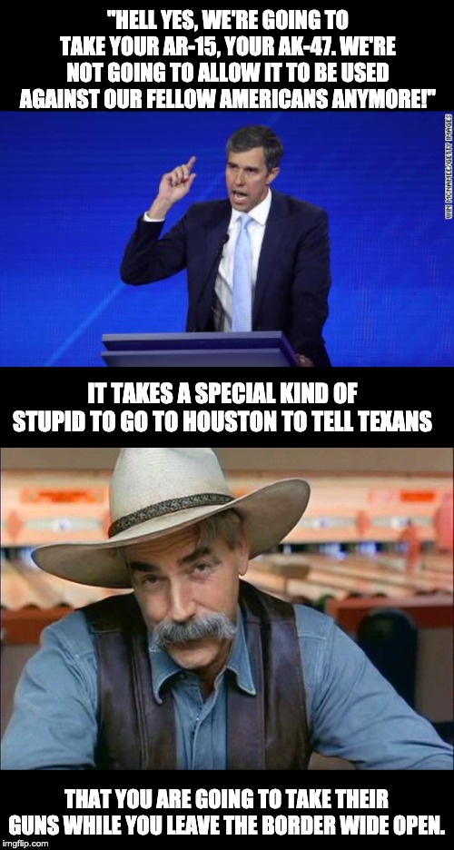 "HELL YES, WE'RE GOING TO TAKE YOUR AR-15, YOUR AK-47. WE'RE NOT GOING TO ALLOW IT TO BE USED AGAINST OUR FELLOW AMERICANS ANYMORE!"; IT TAKES A SPECIAL KIND OF STUPID TO GO TO HOUSTON TO TELL TEXANS; THAT YOU ARE GOING TO TAKE THEIR GUNS WHILE YOU LEAVE THE BORDER WIDE OPEN. | image tagged in sam elliott special kind of stupid | made w/ Imgflip meme maker