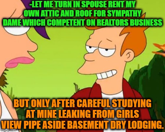 -Just several drops from giant buddy. | -LET ME TURN IN SPOUSE RENT MY OWN ATTIC AND ROOF FOR SYMPATHY DAME WHICH COMPETENT ON REALTORS BUSINESS; BUT ONLY AFTER CAREFUL STUDYING AT MINE LEAKING FROM GIRLS VIEW PIPE ASIDE BASEMENT DRY LODGING. | image tagged in memes,slick fry,hot girls,thinking of other girls,futurama fry,pickup master | made w/ Imgflip meme maker