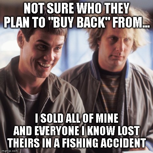Dumb and Dumber | NOT SURE WHO THEY PLAN TO "BUY BACK" FROM... I SOLD ALL OF MINE AND EVERYONE I KNOW LOST THEIRS IN A FISHING ACCIDENT | image tagged in dumb and dumber | made w/ Imgflip meme maker