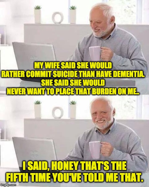 Hide the Pain Harold Meme | MY WIFE SAID SHE WOULD RATHER COMMIT SUICIDE THAN HAVE DEMENTIA.
SHE SAID SHE WOULD NEVER WANT TO PLACE THAT BURDEN ON ME.. I SAID, HONEY THAT'S THE FIFTH TIME YOU'VE TOLD ME THAT. | image tagged in memes,hide the pain harold | made w/ Imgflip meme maker