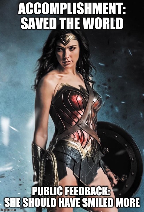 Wonder Woman | ACCOMPLISHMENT: SAVED THE WORLD; PUBLIC FEEDBACK: 
SHE SHOULD HAVE SMILED MORE | image tagged in wonder woman | made w/ Imgflip meme maker