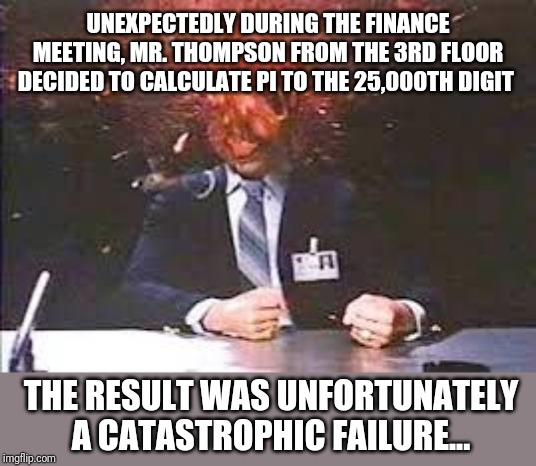 In the spirit of The Far Side part 4 - does math make your brain hurt? | UNEXPECTEDLY DURING THE FINANCE MEETING, MR. THOMPSON FROM THE 3RD FLOOR DECIDED TO CALCULATE PI TO THE 25,000TH DIGIT; THE RESULT WAS UNFORTUNATELY A CATASTROPHIC FAILURE... | image tagged in exploding head | made w/ Imgflip meme maker